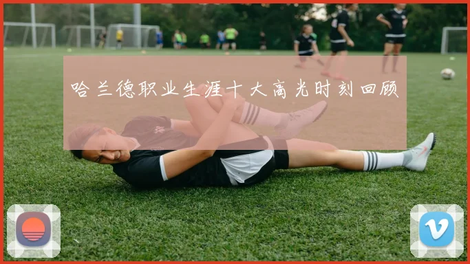 哈兰德职业生涯十大高光时刻回顾