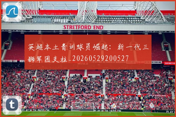 英超本土青训球员崛起:新一代三狮军团支柱_20260529200527