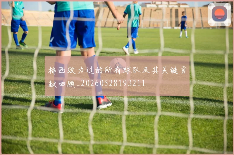梅西效力过的所有球队及其关键贡献回顾_20260528193211