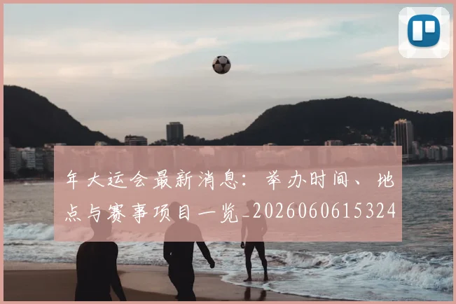年大运会最新消息：举办时间、地点与赛事项目一览_20260606153244