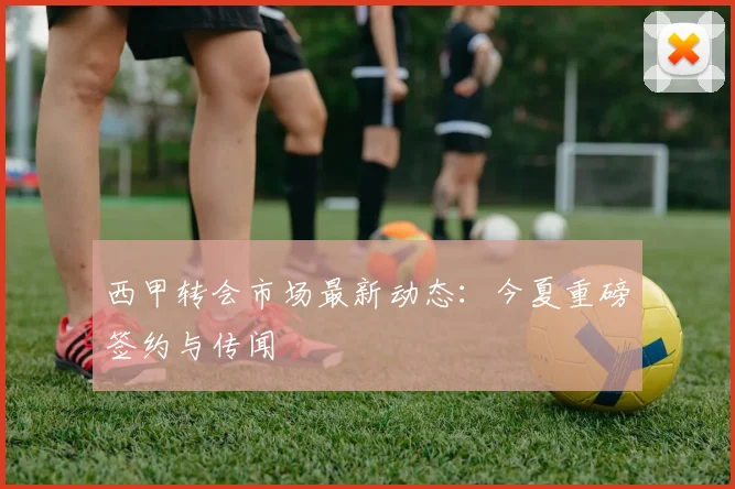 西甲转会市场最新动态:今夏重磅签约与传闻