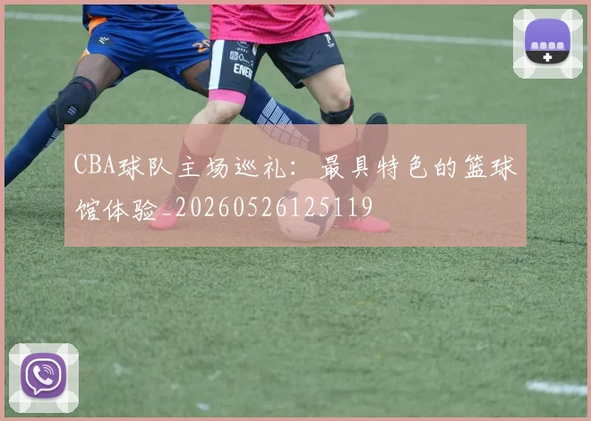 CBA球队主场巡礼:最具特色的篮球馆体验_20260526125119