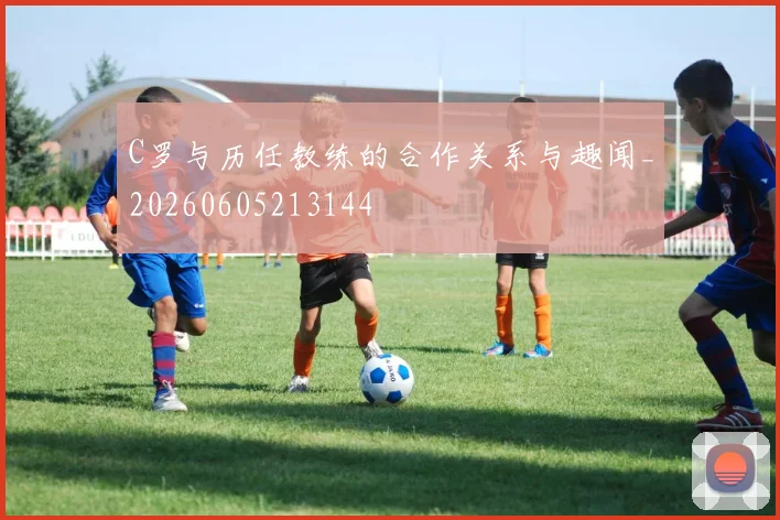 C罗与历任教练的合作关系与趣闻_20260605213144
