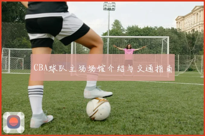 CBA球队主场场馆介绍与交通指南
