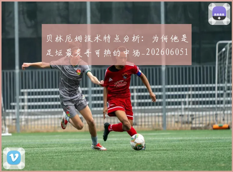 贝林厄姆技术特点分析：为何他是足坛最炙手可热的中场_20260605171442