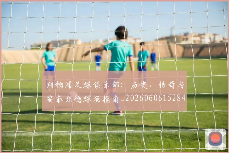 利物浦足球俱乐部:历史、传奇与安菲尔德球场指南_20260606152848
