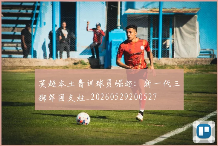 英超本土青训球员崛起:新一代三狮军团支柱_20260529200527