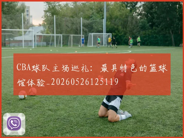CBA球队主场巡礼:最具特色的篮球馆体验_20260526125119
