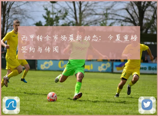 西甲转会市场最新动态:今夏重磅签约与传闻